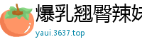 爆乳翘臀辣妹，扭腰摆臀让你欲火焚身！国产自拍
